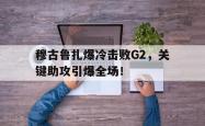 穆古鲁扎爆冷击败G2，关键助攻引爆全场！的简单介绍