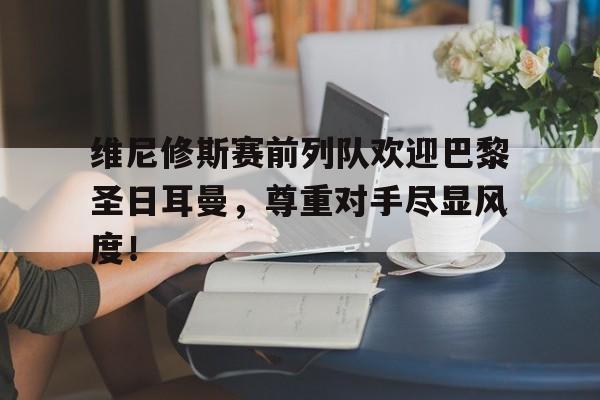 维尼修斯赛前列队欢迎巴黎圣日耳曼，尊重对手尽显风度！的简单介绍